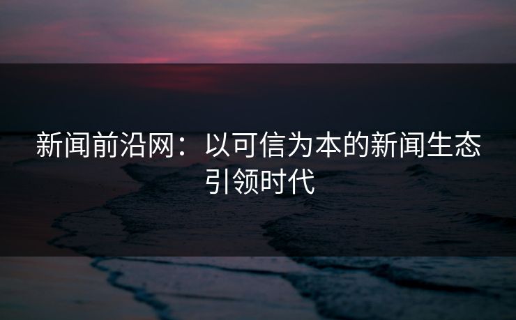 新闻前沿网:以可信为本的新闻生态引领时代 新闻前沿网:以可信为本的新闻生态引领时代