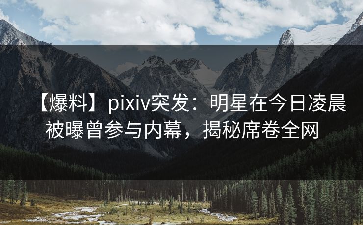 【爆料】pixiv突发：明星在今日凌晨被曝曾参与内幕，揭秘席卷全网