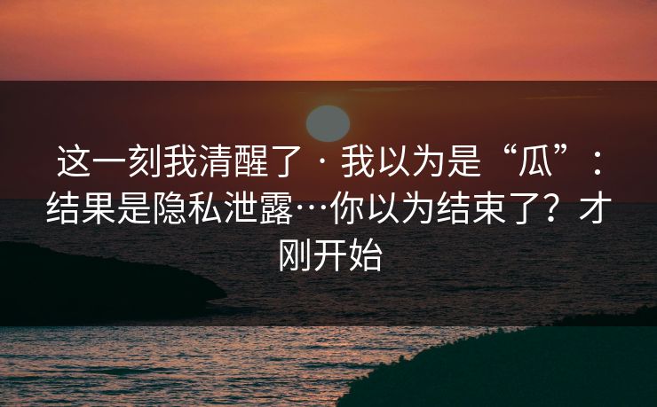 这一刻我清醒了 · 我以为是“瓜”：结果是隐私泄露…你以为结束了？才刚开始