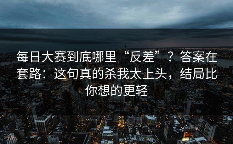 每日大赛到底哪里“反差”?答案在套路:这句真的杀我太上头,结局比你想的更轻