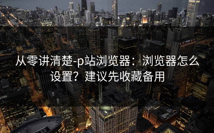 从零讲清楚-p站浏览器:浏览器怎么设置?建议先收藏备用