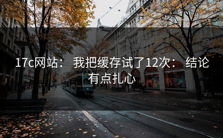 17c网站： 我把缓存试了12次： 结论有点扎心