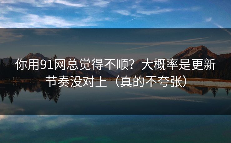 你用91网总觉得不顺？大概率是更新节奏没对上（真的不夸张）