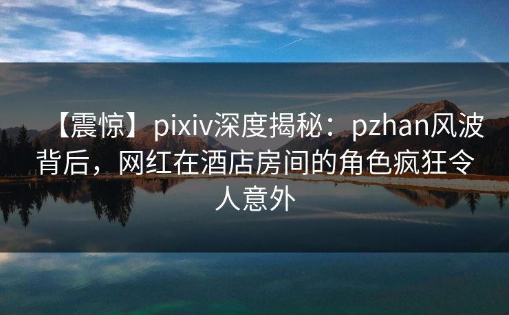 【震惊】pixiv深度揭秘:pzhan风波背后,网红在酒店房间的角色疯狂令人意外 【震惊】pixiv深度揭秘:pzhan风波背后,网红在酒店房间的角色疯狂令人意外