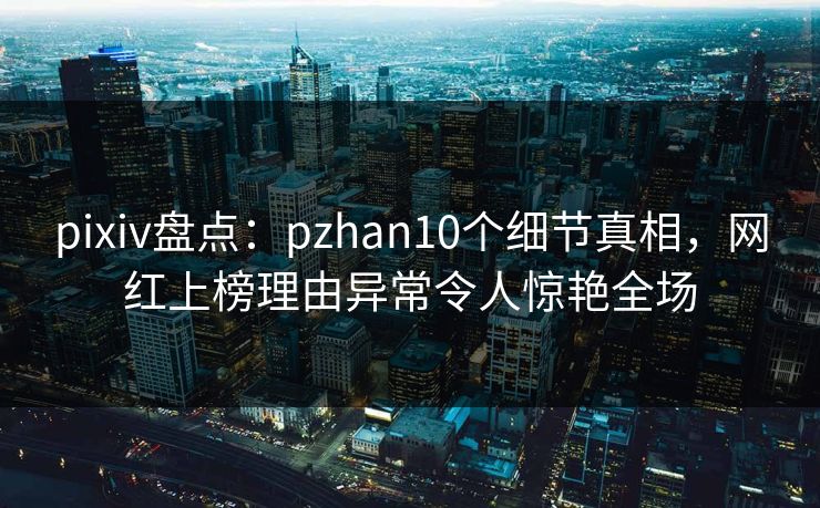 pixiv盘点：pzhan10个细节真相，网红上榜理由异常令人惊艳全场