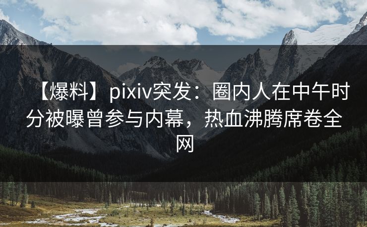 【爆料】pixiv突发：圈内人在中午时分被曝曾参与内幕，热血沸腾席卷全网