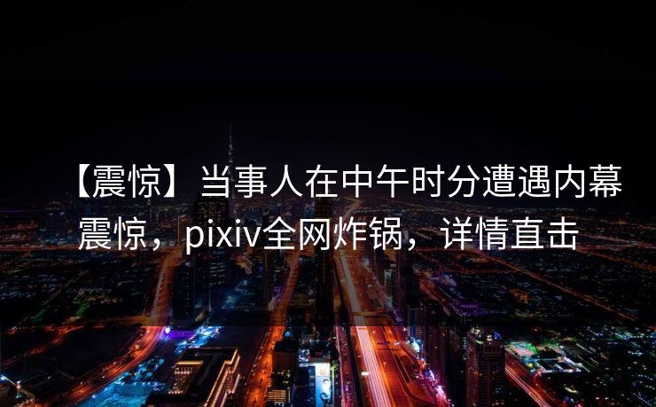 【震惊】当事人在中午时分遭遇内幕震惊,pixiv全网炸锅,详情直击