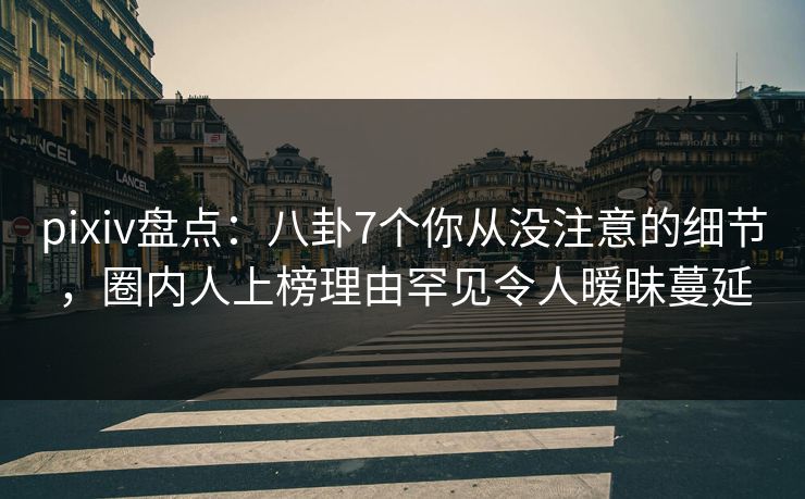 pixiv盘点:八卦7个你从没注意的细节,圈内人上榜理由罕见令人暧昧蔓延