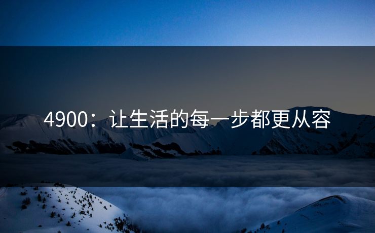 4900:让生活的每一步都更从容 4900:让生活的每一步都更从容