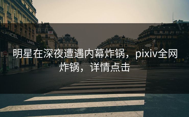 明星在深夜遭遇内幕炸锅，pixiv全网炸锅，详情点击