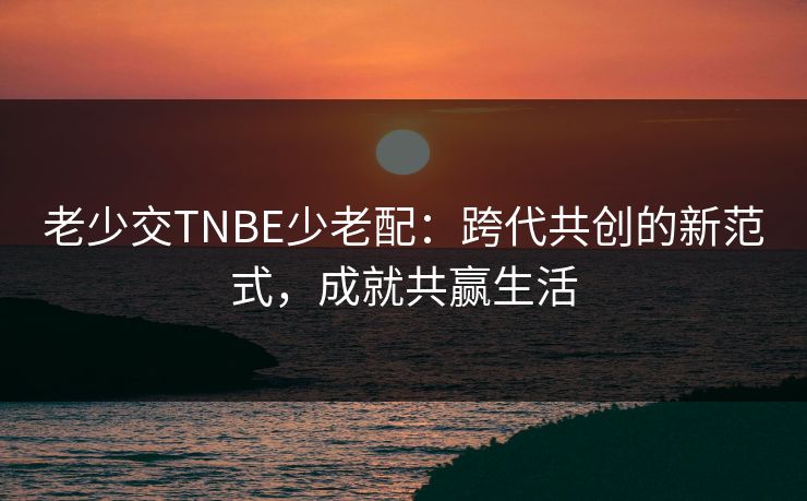 老少交TNBE少老配:跨代共创的新范式,成就共赢生活 老少交TNBE少老配:跨代共创的新范式,成就共赢生活