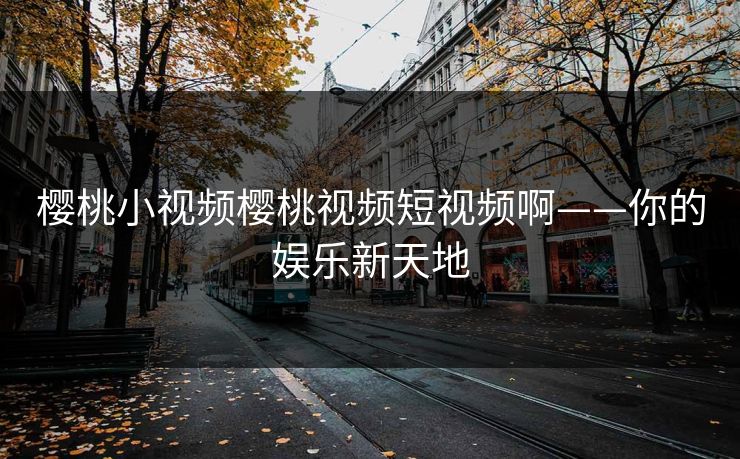 樱桃小视频樱桃视频短视频啊——你的娱乐新天地 樱桃小视频樱桃视频短视频啊——你的娱乐新天地