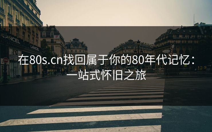 在80s.cn找回属于你的80年代记忆：一站式怀旧之旅