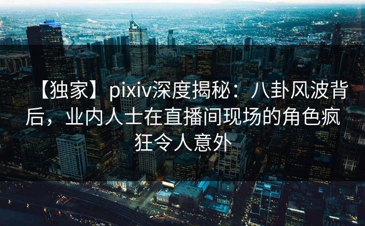 【独家】pixiv深度揭秘:八卦风波背后,业内人士在直播间现场的角色疯狂令人意外 【独家】pixiv深度揭秘:八卦风波背后,业内人士在直播间现场的角色疯狂令人意外