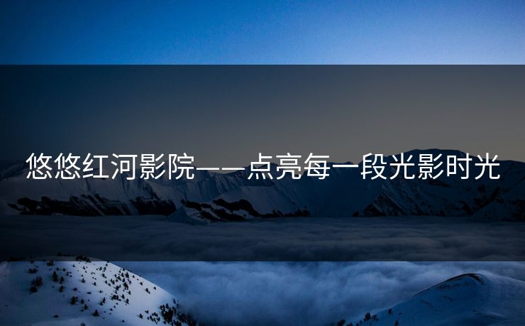 悠悠红河影院——点亮每一段光影时光 悠悠红河影院——点亮每一段光影时光