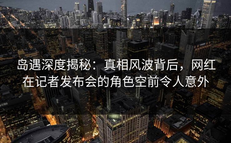 岛遇深度揭秘:真相风波背后,网红在记者发布会的角色空前令人意外