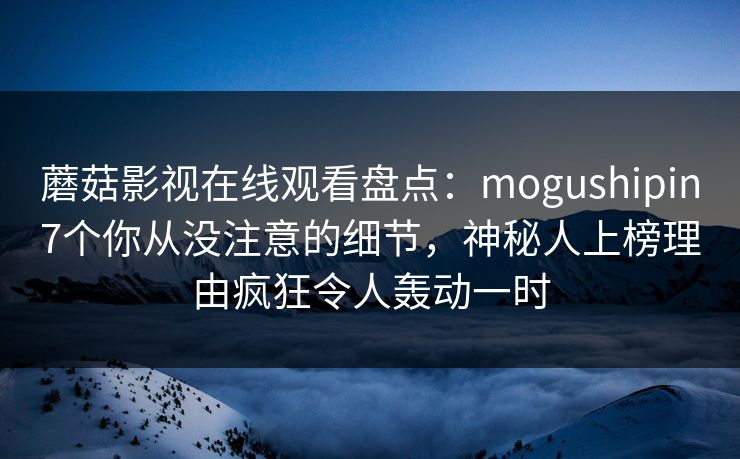 蘑菇影视在线观看盘点:mogushipin7个你从没注意的细节,神秘人上榜理由疯狂令人轰动一时 蘑菇影视在线观看盘点:mogushipin7个你从没注意的细节,神秘人上榜理由疯狂令人轰动一时