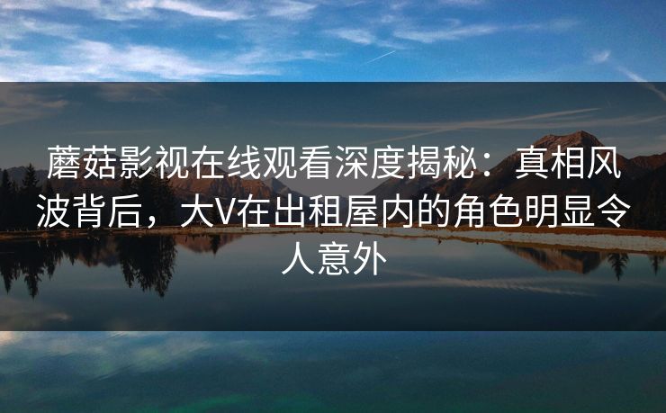 蘑菇影视在线观看深度揭秘：真相风波背后，大V在出租屋内的角色明显令人意外