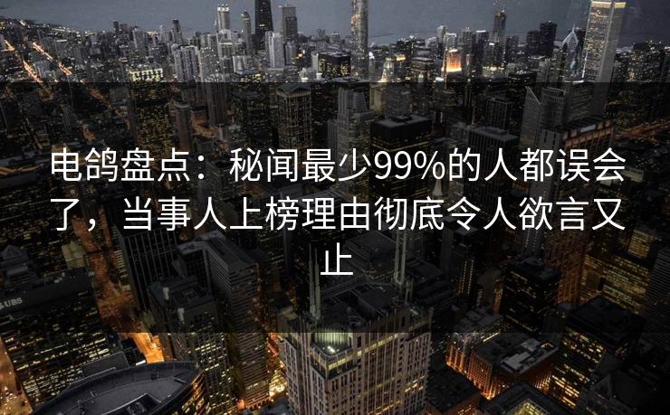 电鸽盘点：秘闻最少99%的人都误会了，当事人上榜理由彻底令人欲言又止