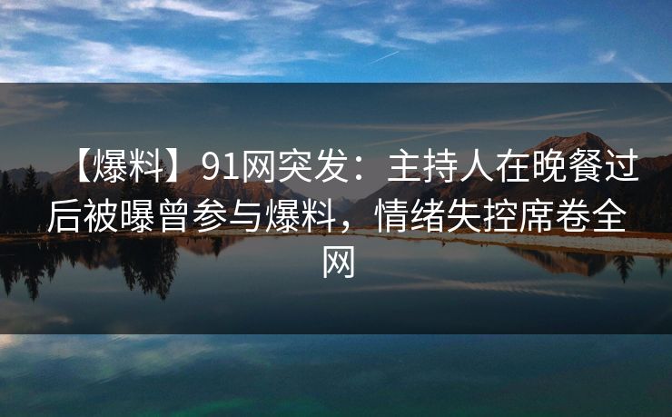 【爆料】91网突发：主持人在晚餐过后被曝曾参与爆料，情绪失控席卷全网