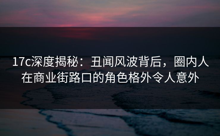 17c深度揭秘：丑闻风波背后，圈内人在商业街路口的角色格外令人意外
