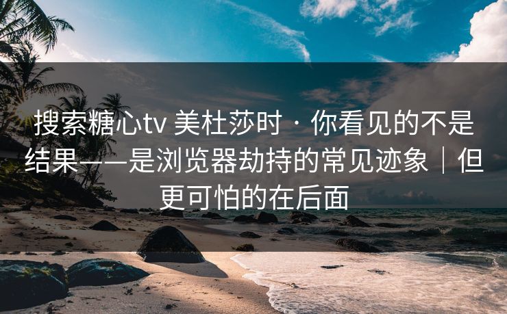 搜索糖心tv 美杜莎时 · 你看见的不是结果——是浏览器劫持的常见迹象｜但更可怕的在后面