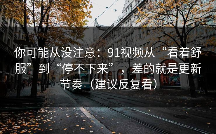 你可能从没注意:91视频从“看着舒服”到“停不下来”,差的就是更新节奏(建议反复看) 你可能从没注意:91视频从“看着舒服”到“停不下来”,差的就是更新节奏(建议反复看)