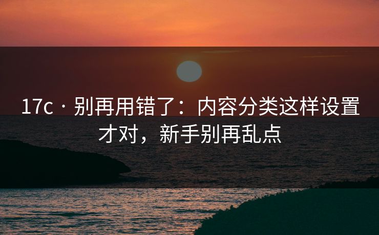 17c · 别再用错了:内容分类这样设置才对,新手别再乱点 17c · 别再用错了:内容分类这样设置才对,新手别再乱点