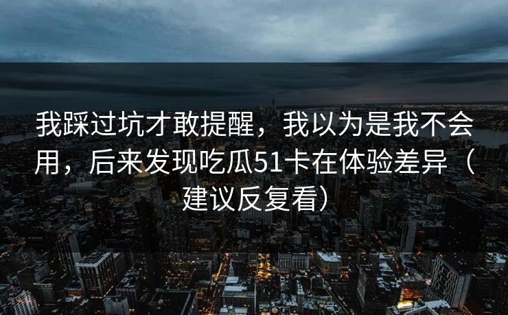 我踩过坑才敢提醒,我以为是我不会用,后来发现吃瓜51卡在体验差异(建议反复看)