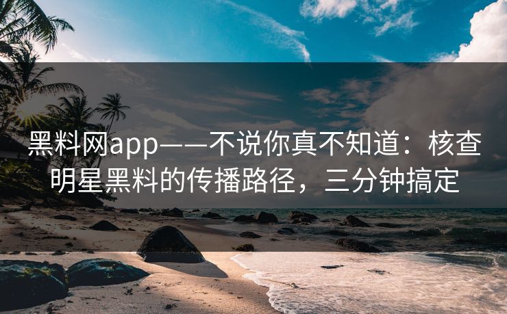 黑料网app——不说你真不知道：核查明星黑料的传播路径，三分钟搞定