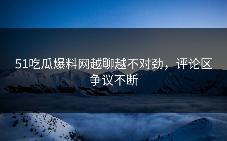 51吃瓜爆料网越聊越不对劲，评论区争议不断