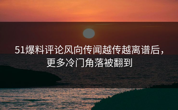 51爆料评论风向传闻越传越离谱后，更多冷门角落被翻到