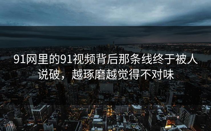 91网里的91视频背后那条线终于被人说破，越琢磨越觉得不对味